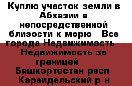 Куплю участок земли в Абхазии в непосредственной близости к морю - Все города Недвижимость » Недвижимость за границей   . Башкортостан респ.,Караидельский р-н